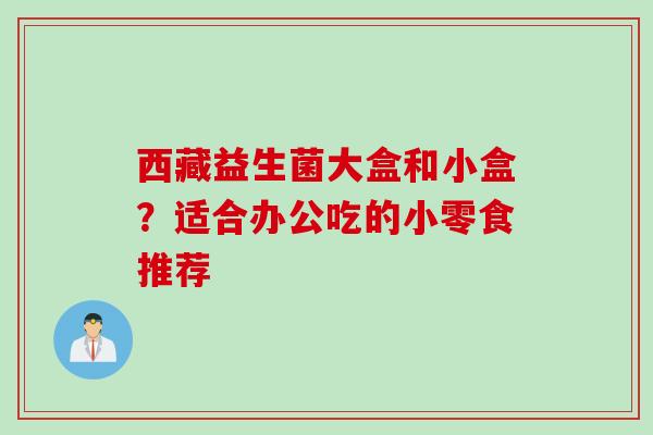 西藏益生菌大盒和小盒?适合办公吃的小零食推荐 西藏益生菌大盒和小盒?适合办公吃的小零食推荐