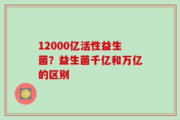 12000亿活性益生菌？益生菌千亿和万亿的区别