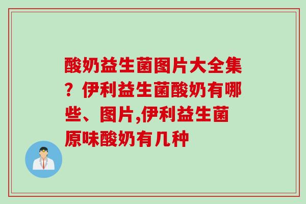 酸奶益生菌图片大全集?伊利益生菌酸奶有哪些、图片,伊利益生菌原味酸奶有几种 酸奶益生菌图片大全集?伊利益生菌酸奶有哪些、图片,伊利益生菌原味酸奶有几种