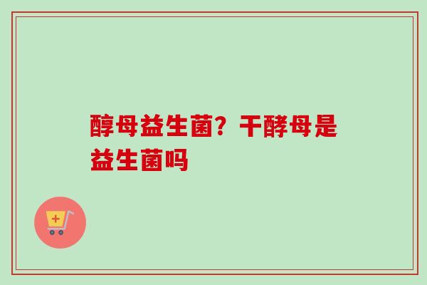 醇母益生菌？干酵母是益生菌吗