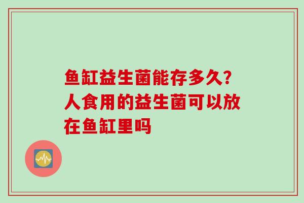 鱼缸益生菌能存多久?人食用的益生菌可以放在鱼缸里吗 鱼缸益生菌能存多久?人食用的益生菌可以放在鱼缸里吗