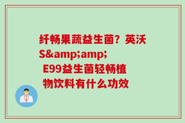 纤畅果蔬益生菌?英沃S& E99益生菌轻畅植 物饮料有什么功效 纤畅果蔬益生菌?英沃S& E99益生菌轻畅植 物饮料有什么功效