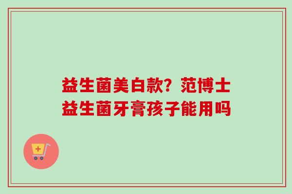 益生菌美白款?范博士益生菌牙膏孩子能用吗 益生菌美白款?范博士益生菌牙膏孩子能用吗