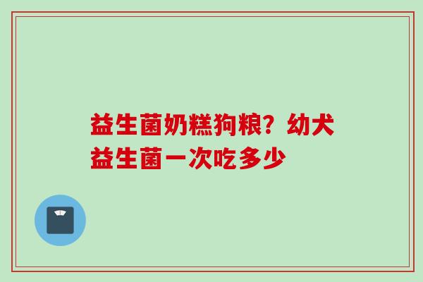 益生菌奶糕狗粮？幼犬益生菌一次吃多少
