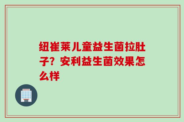 纽崔莱儿童益生菌拉肚子？安利益生菌效果怎么样