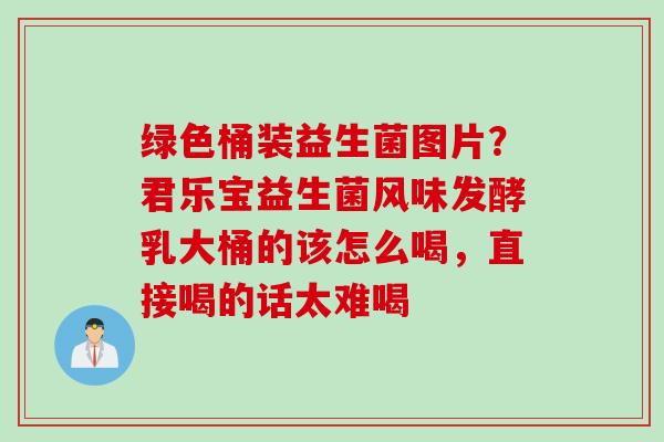 绿色桶装益生菌图片？君乐宝益生菌风味发酵乳大桶的该怎么喝，直接喝的话太难喝