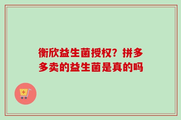 衡欣益生菌授权?拼多多卖的益生菌是真的吗 衡欣益生菌授权?拼多多卖的益生菌是真的吗