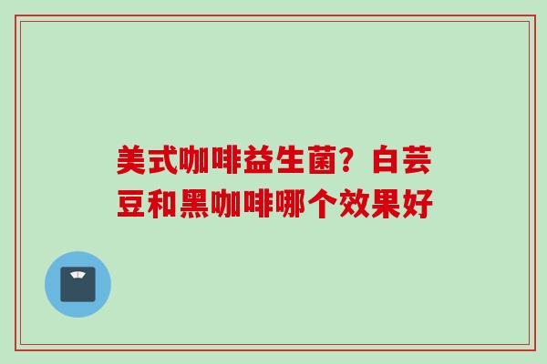 美式咖啡益生菌?白芸豆和黑咖啡哪个效果好 美式咖啡益生菌?白芸豆和黑咖啡哪个效果好