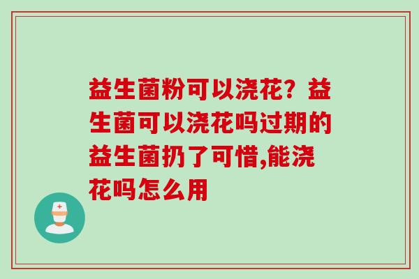 益生菌粉可以浇花?益生菌可以浇花吗过期的益生菌扔了可惜,能浇花吗怎么用 益生菌粉可以浇花?益生菌可以浇花吗过期的益生菌扔了可惜,能浇花吗怎么用