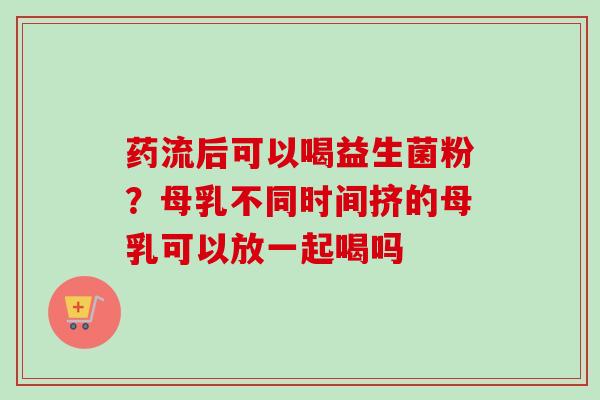 药流后可以喝益生菌粉？母乳不同时间挤的母乳可以放一起喝吗