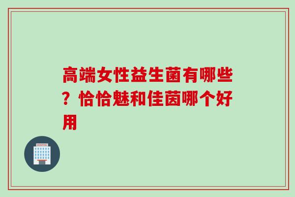 高端女性益生菌有哪些？恰恰魅和佳茵哪个好用