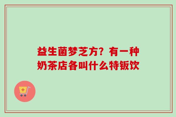 益生菌梦芝方？有一种奶茶店各叫什么特钣饮