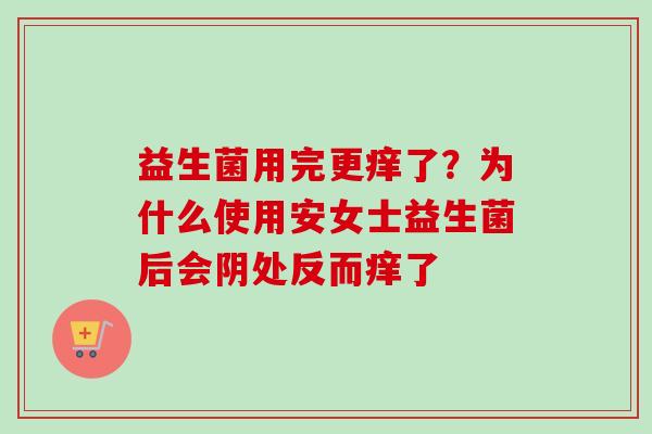 益生菌用完更痒了?为什么使用安女士益生菌后会阴处反而痒了 益生菌用完更痒了?为什么使用安女士益生菌后会阴处反而痒了