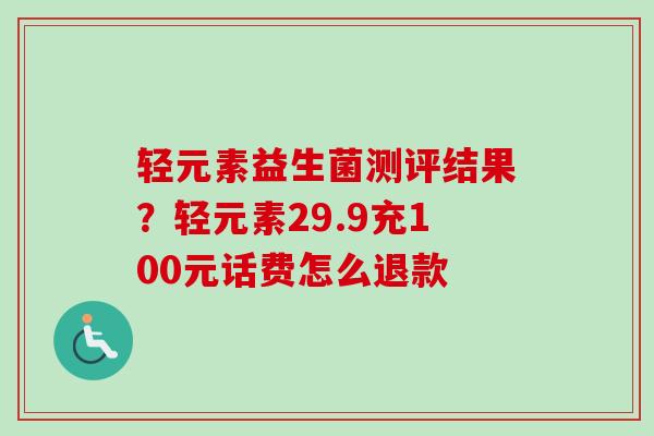 轻元素益生菌测评结果?轻元素29.9充100元话费怎么退款 轻元素益生菌测评结果?轻元素29.9充100元话费怎么退款