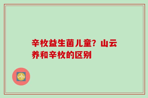辛枚益生菌儿童?山云养和辛枚的区别 辛枚益生菌儿童?山云养和辛枚的区别