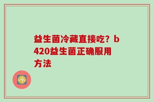 益生菌冷藏直接吃?b420益生菌正确服用方法 益生菌冷藏直接吃?b420益生菌正确服用方法