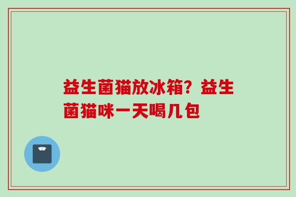 益生菌猫放冰箱?益生菌猫咪一天喝几包 益生菌猫放冰箱?益生菌猫咪一天喝几包