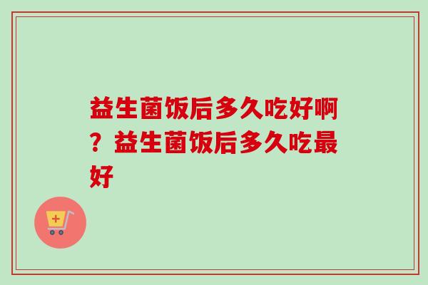 益生菌饭后多久吃好啊？益生菌饭后多久吃好