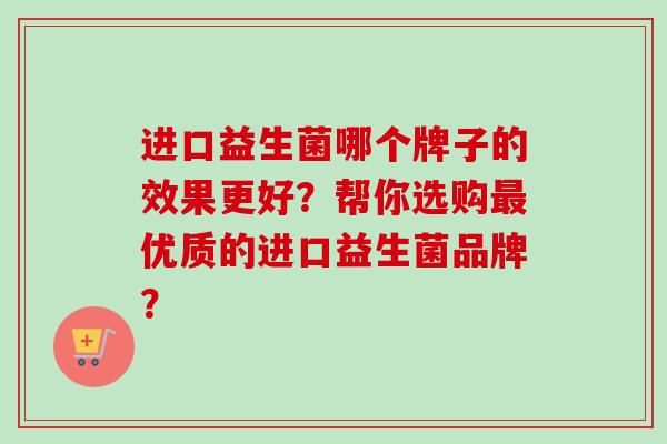 进口益生菌哪个牌子的效果更好?帮你选购优质的进口益生菌品牌? 进口益生菌哪个牌子的效果更好?帮你选购优质的进口益生菌品牌?