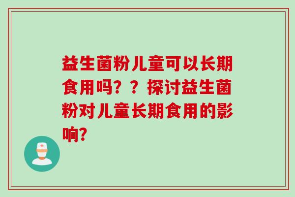 益生菌粉儿童可以长期食用吗？？探讨益生菌粉对儿童长期食用的影响？