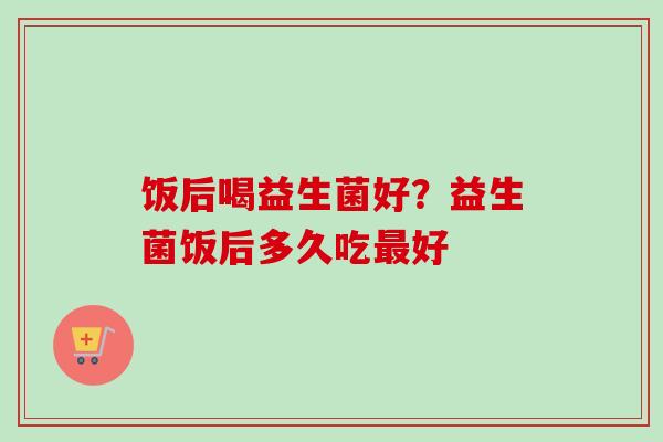 饭后喝益生菌好？益生菌饭后多久吃好