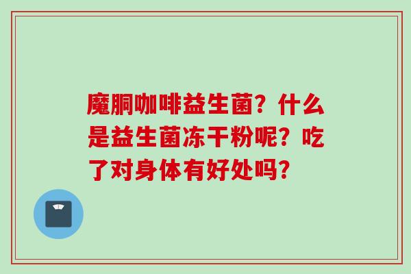 魔胴咖啡益生菌?什么是益生菌冻干粉呢?吃了对身体有好处吗? 魔胴咖啡益生菌?什么是益生菌冻干粉呢?吃了对身体有好处吗?