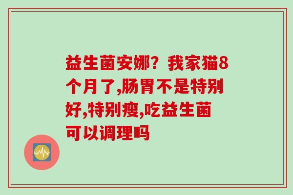 益生菌安娜？我家猫8个月了,肠胃不是特别好,特别瘦,吃益生菌可以调理吗