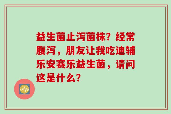 益生菌止泻菌株?经常,朋友让我吃迪辅乐安赛乐益生菌,请问这是什么? 益生菌止泻菌株?经常,朋友让我吃迪辅乐安赛乐益生菌,请问这是什么?
