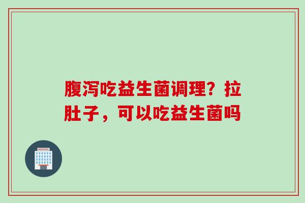吃益生菌调理？拉肚子，可以吃益生菌吗