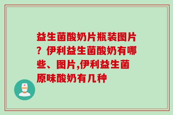 益生菌酸奶片瓶装图片？伊利益生菌酸奶有哪些、图片,伊利益生菌原味酸奶有几种