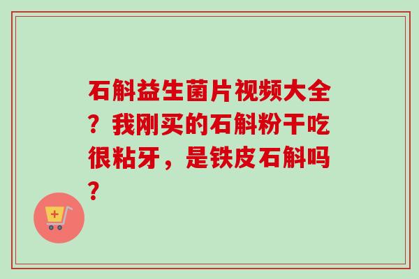 石斛益生菌片视频大全?我刚买的石斛粉干吃很粘牙,是铁皮石斛吗? 石斛益生菌片视频大全?我刚买的石斛粉干吃很粘牙,是铁皮石斛吗?