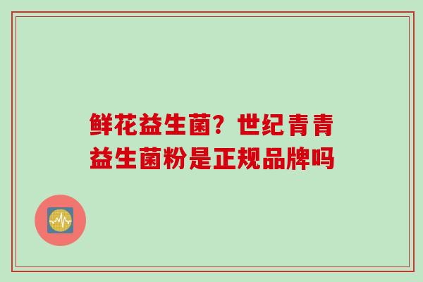 鲜花益生菌?世纪青青益生菌粉是正规品牌吗 鲜花益生菌?世纪青青益生菌粉是正规品牌吗