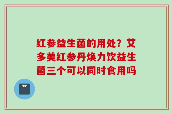 红参益生菌的用处？艾多美红参丹焕力饮益生菌三个可以同时食用吗