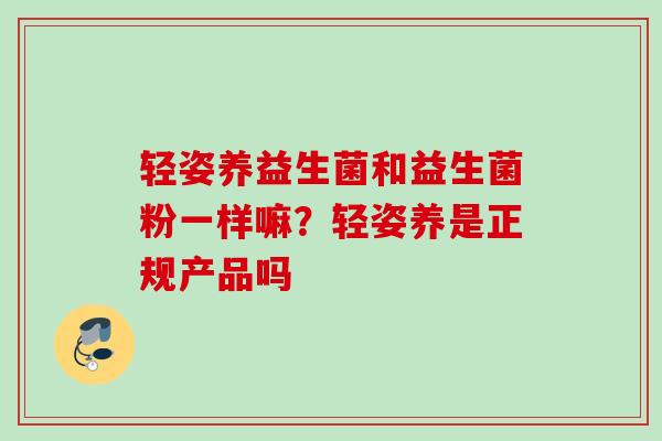 轻姿养益生菌和益生菌粉一样嘛？轻姿养是正规产品吗