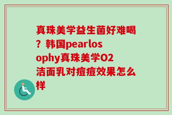 真珠美学益生菌好难喝？韩国pearlosophy真珠美学O2洁面乳对痘痘效果怎么样