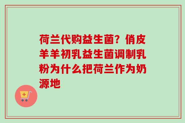 荷兰代购益生菌？俏皮羊羊初乳益生菌调制乳粉为什么把荷兰作为奶源地