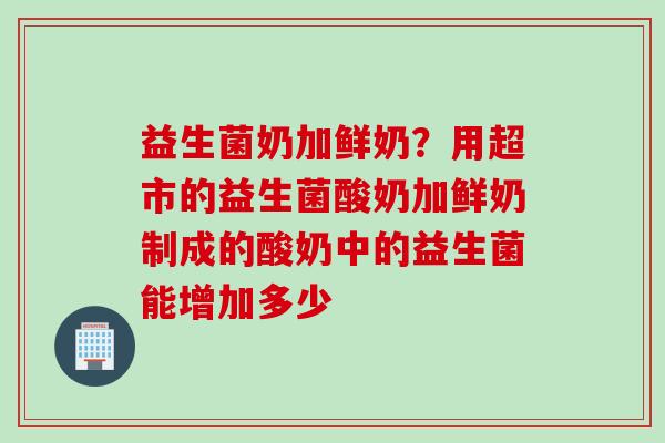 益生菌奶加鲜奶?用超市的益生菌酸奶加鲜奶制成的酸奶中的益生菌能增加多少 益生菌奶加鲜奶?用超市的益生菌酸奶加鲜奶制成的酸奶中的益生菌能增加多少