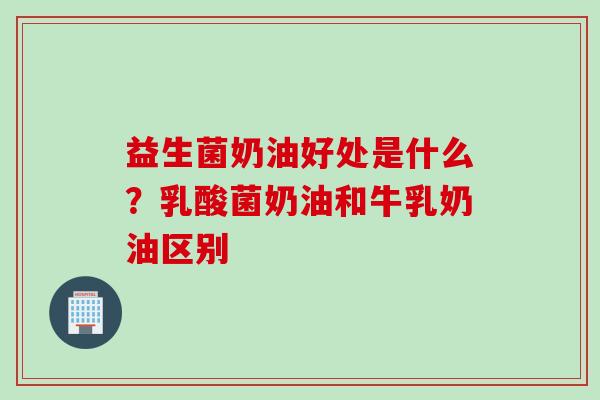 益生菌奶油好处是什么?乳酸菌奶油和牛乳奶油区别 益生菌奶油好处是什么?乳酸菌奶油和牛乳奶油区别