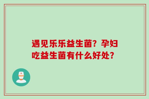 遇见乐乐益生菌？孕妇吃益生菌有什么好处？