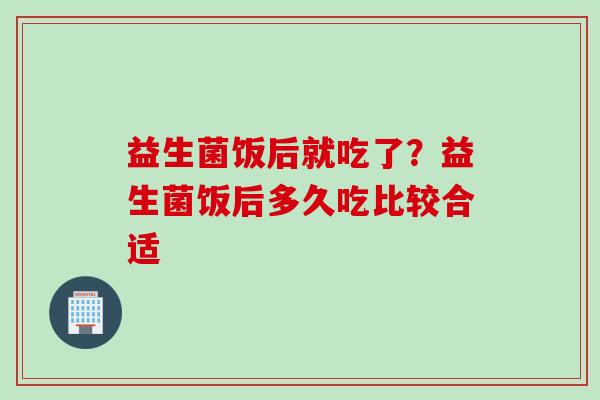 益生菌饭后就吃了?益生菌饭后多久吃比较合适 益生菌饭后就吃了?益生菌饭后多久吃比较合适