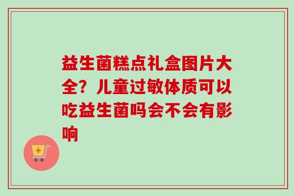 益生菌糕点礼盒图片大全？儿童体质可以吃益生菌吗会不会有影响