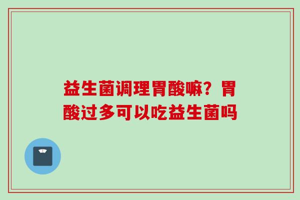 益生菌调理胃酸嘛?胃酸过多可以吃益生菌吗 益生菌调理胃酸嘛?胃酸过多可以吃益生菌吗