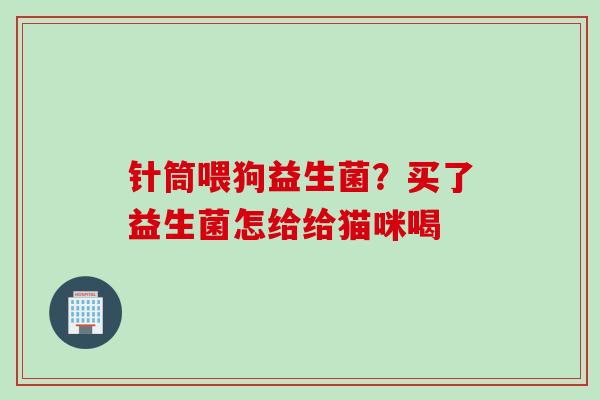 针筒喂狗益生菌?买了益生菌怎给给猫咪喝 针筒喂狗益生菌?买了益生菌怎给给猫咪喝