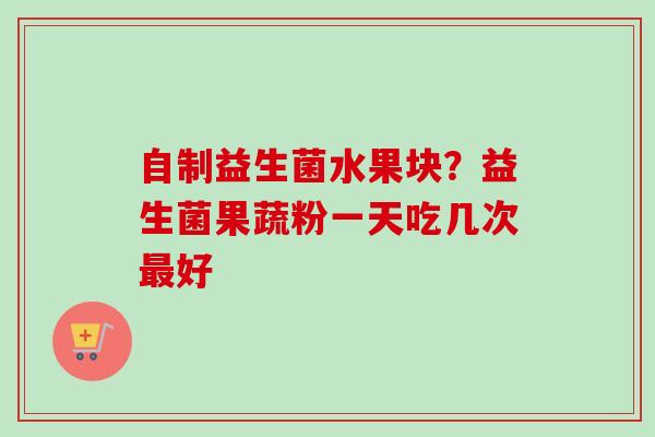 自制益生菌水果块?益生菌果蔬粉一天吃几次好 自制益生菌水果块?益生菌果蔬粉一天吃几次好