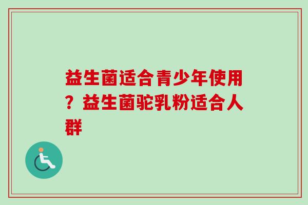 益生菌适合青少年使用?益生菌驼乳粉适合人群 益生菌适合青少年使用?益生菌驼乳粉适合人群