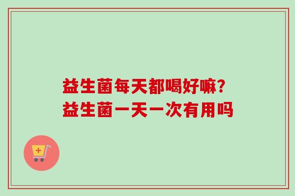 益生菌每天都喝好嘛?益生菌一天一次有用吗 益生菌每天都喝好嘛?益生菌一天一次有用吗