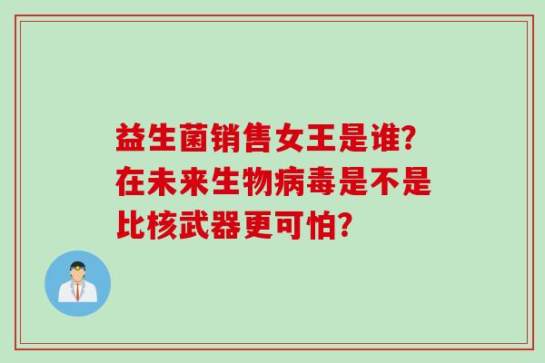 益生菌销售女王是谁?在未来生物是不是比核武器更可怕? 益生菌销售女王是谁?在未来生物是不是比核武器更可怕?