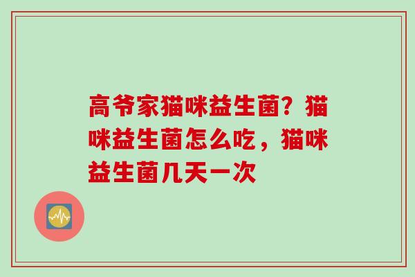 高爷家猫咪益生菌?猫咪益生菌怎么吃,猫咪益生菌几天一次 高爷家猫咪益生菌?猫咪益生菌怎么吃,猫咪益生菌几天一次