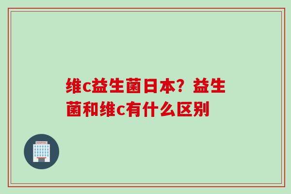维c益生菌日本？益生菌和维c有什么区别