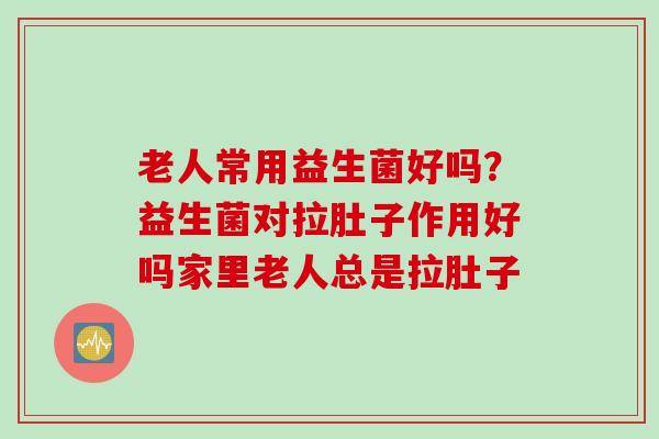 老人常用益生菌好吗？益生菌对拉肚子作用好吗家里老人总是拉肚子